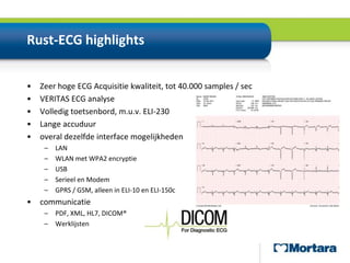 Rust-ECG highlightsZeer hoge ECG Acquisitie kwaliteit, tot 40.000 samples / secVERITAS ECG analyseVolledig toetsenbord, m.u.v. ELI-230Lange accuduuroveral dezelfde interface mogelijkhedenLANWLAN met WPA2 encryptieUSBSerieel en ModemGPRS / GSM, alleen in ELI-10 en ELI-150ccommunicatiePDF, XML, HL7, DICOM®Werklijsten