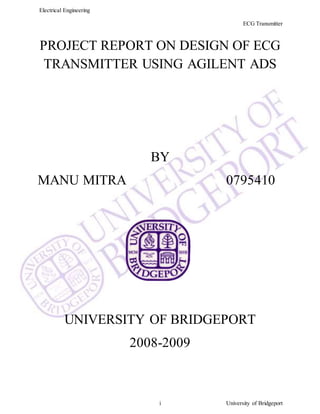 Electrical Engineering
ECG Transmitter
i University of Bridgeport
PROJECT REPORT ON DESIGN OF ECG
TRANSMITTER USING AGILENT ADS
BY
MANU MITRA 0795410
UNIVERSITY OF BRIDGEPORT
2008-2009
 