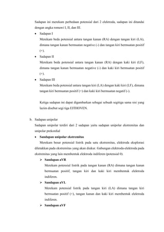 Sadapan ini merekam perbedaan potensial dari 2 elektroda, sadapan ini ditandai
dengan angka romawi I, II, dan III.
Sadapan I
Merekam beda potensial antara tangan kanan (RA) dengan tangan kiri (LA),
dimana tangan kanan bermuatan negative (-) dan tangan kiri bermuatan positif
(+).
Sadapan II
Merekam beda potensial antara tangan kanan (RA) dengan kaki kiri (LF),
dimana tangan kanan bermuatan negative (-) dan kaki kiri bermuatan positif
(+).
Sadapan III
Merekam beda potensial antara tangan kiri (LA) dengan kaki kiri (LF), dimana
tangan kiri bermuatan positif (+) dan kaki kiri bermuatan negatif (-).
Ketiga sadapan ini dapat digambarkan sebagai sebuah segitiga sama sisi yang
lazim disebut segi tiga EITHOVEN.
b. Sadapan unipolar
Sadapan unipolar terdiri dari 2 sadapan yaitu sadapan unipolar ekstremitas dan
unipolar prekordial
Sandapan unipolar ekstremitas
Merekam besar potensial listrik pada satu ekstremitas, elektroda eksplorasi
diletakkan pada ekstremitas yang akan diukur. Gabungan elektroda-elektroda pada
ekstremitas yang lain membentuk elektroda indiferen (potensial 0).
 Sandapan aVR
Merekam potensial listrik pada tangan kanan (RA) dimana tangan kanan
bermuatan positif, tangan kiri dan kaki kiri membentuk elektroda
indiferen.
 Sandapan aVL
Merekam potensial listrik pada tangan kiri (LA) dimana tangan kiri
bermuatan positif (+), tangan kanan dan kaki kiri membentuk elektroda
indiferen.
 Sandapan aVF
 