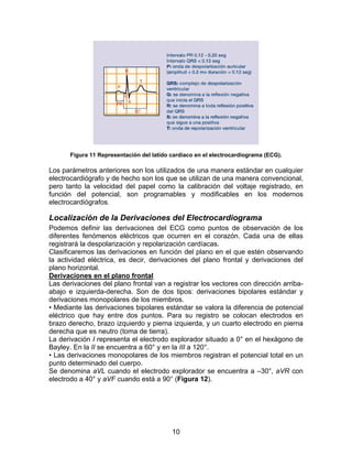 Figura 11 Representación del latido cardíaco en el electrocardiograma (ECG).

Los parámetros anteriores son los utilizados de una manera estándar en cualquier
electrocardiógrafo y de hecho son los que se utilizan de una manera convencional,
pero tanto la velocidad del papel como la calibración del voltaje registrado, en
función del potencial, son programables y modificables en los modernos
electrocardiógrafos.

Localización de la Derivaciones del Electrocardiograma
Podemos definir las derivaciones del ECG como puntos de observación de los
diferentes fenómenos eléctricos que ocurren en el corazón. Cada una de ellas
registrará la despolarización y repolarización cardíacas.
Clasificaremos las derivaciones en función del plano en el que estén observando
la actividad eléctrica, es decir, derivaciones del plano frontal y derivaciones del
plano horizontal.
Derivaciones en el plano frontal
Las derivaciones del plano frontal van a registrar los vectores con dirección arriba-
abajo e izquierda-derecha. Son de dos tipos: derivaciones bipolares estándar y
derivaciones monopolares de los miembros.
• Mediante las derivaciones bipolares estándar se valora la diferencia de potencial
eléctrico que hay entre dos puntos. Para su registro se colocan electrodos en
brazo derecho, brazo izquierdo y pierna izquierda, y un cuarto electrodo en pierna
derecha que es neutro (toma de tierra).
La derivación I representa el electrodo explorador situado a 0° en el hexágono de
Bayley. En la II se encuentra a 60° y en la III a 120°.
• Las derivaciones monopolares de los miembros registran el potencial total en un
punto determinado del cuerpo.
Se denomina aVL cuando el electrodo explorador se encuentra a –30°, aVR con
electrodo a 40° y aVF cuando está a 90° (Figura 12).




                                           10
 