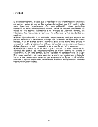 Prólogo


El electrocardiograma, al igual que la radiología o las determinaciones analíticas
en sangre y orina, es una de las pruebas diagnósticas que todo médico debe
saber interpretar correctamente. Con esta publicación hemos pretendido
configurar un texto eminentemente práctico, capaz de desvelar claramente las
claves de esta técnica exploratoria a los médicos de Atención Primaria, los
internistas, los residentes, el personal de enfermería y los estudiantes de
medicina.
Nuestro objetivo ha sido el de facilitar la comprensión del electrocardiograma sin
por ello renunciar a la profundidad y el rigor que un método de exploración clínica
merece. A tal fin hemos querido ilustrar el texto de la forma más profusa y
exhaustiva posible, presentándole al lector constantes representaciones visuales
de lo explicado en el texto, para acelerar así la asimilación de los conceptos.
Nuestro mayor deseo es el de haber logrado acertar con este planteamiento,
abriendo las puertas del electrocardiograma al mayor número de clínicos y
estudiantes. Y, en este sentido, quiero expresar mi agradecimiento al Grupo
Boehringer Ingelheim, sin cuyo patrocinio y apoyo no hubiéramos podido dar
forma a este apasionante proyecto que, esperamos, el lector podrá estudiar,
consultar o repasar en provecho de una mejor asistencia a los pacientes, fin último
y común de nuestro interés.




                                        4
 