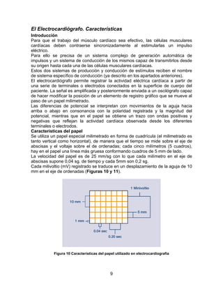 El Electrocardiógrafo. Características
Introducción
Para que el trabajo del músculo cardíaco sea efectivo, las células musculares
cardíacas deben contraerse sincronizadamente al estimularlas un impulso
eléctrico.
Para ello se precisa de un sistema complejo de generación automática de
impulsos y un sistema de conducción de los mismos capaz de transmitirlos desde
su origen hasta cada una de las células musculares cardíacas.
Estos dos sistemas de producción y conducción de estímulos reciben el nombre
de sistema específico de conducción (ya descrito en los apartados anteriores).
El electrocardiógrafo permite registrar la actividad eléctrica cardíaca a partir de
una serie de terminales o electrodos conectados en la superficie de cuerpo del
paciente. La señal es amplificada y posteriormente enviada a un oscilógrafo capaz
de hacer modificar la posición de un elemento de registro gráfico que se mueve al
paso de un papel milimetrado.
Las diferencias de potencial se interpretan con movimientos de la aguja hacia
arriba o abajo en consonancia con la polaridad registrada y la magnitud del
potencial, mientras que en el papel se obtiene un trazo con ondas positivas y
negativas que reflejan la actividad cardíaca observada desde los diferentes
terminales o electrodos.
Características del papel
Se utiliza un papel especial milimetrado en forma de cuadrícula (el milimetrado es
tanto vertical como horizontal), de manera que el tiempo se mide sobre el eje de
abscisas y el voltaje sobre el de ordenadas; cada cinco milímetros (5 cuadros),
hay en el papel una línea más gruesa conformando cuadros de 5 mm de lado.
La velocidad del papel es de 25 mm/sg con lo que cada milímetro en el eje de
abscisas supone 0,04 sg. de tiempo y cada 5mm son 0,2 sg.
Cada milivoltio (mV) registrado se traduce en un desplazamiento de la aguja de 10
mm en el eje de ordenadas (Figuras 10 y 11).




           Figura 10 Características del papel utilizado en electrocardiografía




                                            9
 