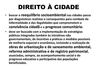 DIREITO À CIDADE
• buscar o reequilíbrio socioambiental nas cidades passa
por diagnósticos realistas e consequentes para combate da
informalidade e das ilegalidades que comprometem a
convivência cidadã e o progresso comunitário.
• deve ser buscado com a implementação de estratégias
públicas integradas também às iniciativas não
governamentais, de incentivo a práticas e medidas possíveis
de melhoria espacial e econômica, incluindo a realização de
obras de urbanização e de saneamento ambiental,
reforma administrativa e de registro patrimonial,
associadas, sempre, ao acompanhamento social e do
progresso educativo e participativo das populações
beneficiadas.
 