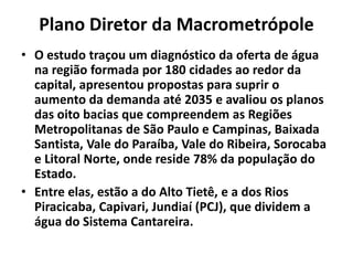 Plano Diretor da Macrometrópole
• O estudo traçou um diagnóstico da oferta de água
na região formada por 180 cidades ao redor da
capital, apresentou propostas para suprir o
aumento da demanda até 2035 e avaliou os planos
das oito bacias que compreendem as Regiões
Metropolitanas de São Paulo e Campinas, Baixada
Santista, Vale do Paraíba, Vale do Ribeira, Sorocaba
e Litoral Norte, onde reside 78% da população do
Estado.
• Entre elas, estão a do Alto Tietê, e a dos Rios
Piracicaba, Capivari, Jundiaí (PCJ), que dividem a
água do Sistema Cantareira.
 