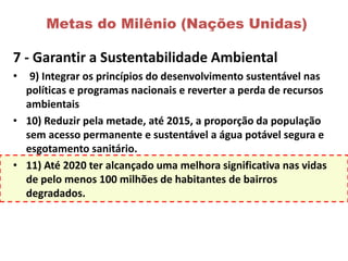 Metas do Milênio (Nações Unidas)
7 - Garantir a Sustentabilidade Ambiental
• 9) Integrar os princípios do desenvolvimento sustentável nas
políticas e programas nacionais e reverter a perda de recursos
ambientais
• 10) Reduzir pela metade, até 2015, a proporção da população
sem acesso permanente e sustentável a água potável segura e
esgotamento sanitário.
• 11) Até 2020 ter alcançado uma melhora significativa nas vidas
de pelo menos 100 milhões de habitantes de bairros
degradados.
 