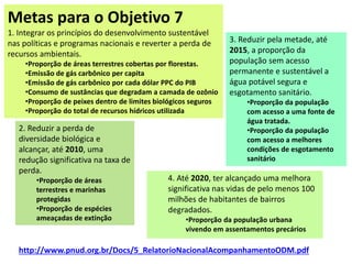 Metas para o Objetivo 7
1. Integrar os princípios do desenvolvimento sustentável
nas políticas e programas nacionais e reverter a perda de
recursos ambientais.
•Proporção de áreas terrestres cobertas por florestas.
•Emissão de gás carbônico per capita
•Emissão de gás carbônico por cada dólar PPC do PIB
•Consumo de sustâncias que degradam a camada de ozônio
•Proporção de peixes dentro de limites biológicos seguros
•Proporção do total de recursos hídricos utilizada
2. Reduzir a perda de
diversidade biológica e
alcançar, até 2010, uma
redução significativa na taxa de
perda.
•Proporção de áreas
terrestres e marinhas
protegidas
•Proporção de espécies
ameaçadas de extinção
3. Reduzir pela metade, até
2015, a proporção da
população sem acesso
permanente e sustentável a
água potável segura e
esgotamento sanitário.
•Proporção da população
com acesso a uma fonte de
água tratada.
•Proporção da população
com acesso a melhores
condições de esgotamento
sanitário
4. Até 2020, ter alcançado uma melhora
significativa nas vidas de pelo menos 100
milhões de habitantes de bairros
degradados.
•Proporção da população urbana
vivendo em assentamentos precários
http://www.pnud.org.br/Docs/5_RelatorioNacionalAcompanhamentoODM.pdf
 