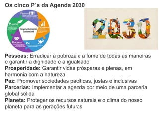 Os cinco P´s da Agenda 2030
Pessoas: Erradicar a pobreza e a fome de todas as maneiras
e garantir a dignidade e a igualdade
Prosperidade: Garantir vidas prósperas e plenas, em
harmonia com a natureza
Paz: Promover sociedades pacíficas, justas e inclusivas
Parcerias: Implementar a agenda por meio de uma parceria
global sólida
Planeta: Proteger os recursos naturais e o clima do nosso
planeta para as gerações futuras.
 