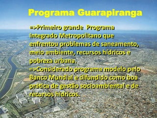 =>Primeiro grande Programa
Integrado Metropolitano que
enfrentou problemas de saneamento,
meio ambiente, recursos hídricos e
pobreza urbana.
=>Considerado programa modelo pelo
Banco Mundial e difundido como boa
prática de gestão socioambiental e de
recursos hídricos.
Programa Guarapiranga
 