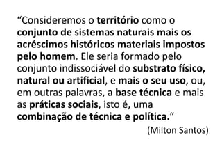 “Consideremos o território como o
conjunto de sistemas naturais mais os
acréscimos históricos materiais impostos
pelo homem. Ele seria formado pelo
conjunto indissociável do substrato físico,
natural ou artificial, e mais o seu uso, ou,
em outras palavras, a base técnica e mais
as práticas sociais, isto é, uma
combinação de técnica e política.”
(Milton Santos)
 