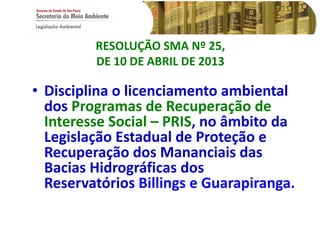 RESOLUÇÃO SMA Nº 25,
DE 10 DE ABRIL DE 2013
• Disciplina o licenciamento ambiental
dos Programas de Recuperação de
Interesse Social – PRIS, no âmbito da
Legislação Estadual de Proteção e
Recuperação dos Mananciais das
Bacias Hidrográficas dos
Reservatórios Billings e Guarapiranga.
 