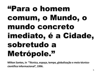 5
“Para o homem
comum, o Mundo, o
mundo concreto
imediato, é a Cidade,
sobretudo a
Metrópole.”
Milton Santos, in “Técnica, espaço, tempo, globalização e meio técnico-
científico informacional”, 1996.
 