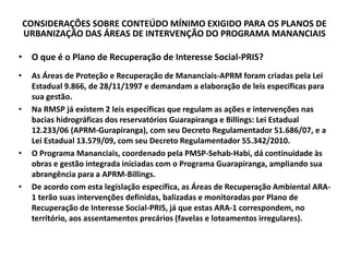 CONSIDERAÇÕES SOBRE CONTEÚDO MÍNIMO EXIGIDO PARA OS PLANOS DE
URBANIZAÇÃO DAS ÁREAS DE INTERVENÇÃO DO PROGRAMA MANANCIAIS
• O que é o Plano de Recuperação de Interesse Social-PRIS?
• As Áreas de Proteção e Recuperação de Mananciais-APRM foram criadas pela Lei
Estadual 9.866, de 28/11/1997 e demandam a elaboração de leis específicas para
sua gestão.
• Na RMSP já existem 2 leis específicas que regulam as ações e intervenções nas
bacias hidrográficas dos reservatórios Guarapiranga e Billings: Lei Estadual
12.233/06 (APRM-Gurapiranga), com seu Decreto Regulamentador 51.686/07, e a
Lei Estadual 13.579/09, com seu Decreto Regulamentador 55.342/2010.
• O Programa Mananciais, coordenado pela PMSP-Sehab-Habi, dá continuidade às
obras e gestão integrada iniciadas com o Programa Guarapiranga, ampliando sua
abrangência para a APRM-Billings.
• De acordo com esta legislação específica, as Áreas de Recuperação Ambiental ARA-
1 terão suas intervenções definidas, balizadas e monitoradas por Plano de
Recuperação de Interesse Social-PRIS, já que estas ARA-1 correspondem, no
território, aos assentamentos precários (favelas e loteamentos irregulares).
 
