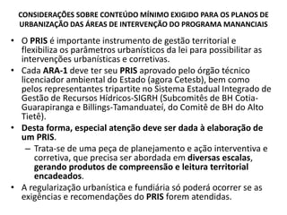 CONSIDERAÇÕES SOBRE CONTEÚDO MÍNIMO EXIGIDO PARA OS PLANOS DE
URBANIZAÇÃO DAS ÁREAS DE INTERVENÇÃO DO PROGRAMA MANANCIAIS
• O PRIS é importante instrumento de gestão territorial e
flexibiliza os parâmetros urbanísticos da lei para possibilitar as
intervenções urbanísticas e corretivas.
• Cada ARA-1 deve ter seu PRIS aprovado pelo órgão técnico
licenciador ambiental do Estado (agora Cetesb), bem como
pelos representantes tripartite no Sistema Estadual Integrado de
Gestão de Recursos Hídricos-SIGRH (Subcomitês de BH Cotia-
Guarapiranga e Billings-Tamanduateí, do Comitê de BH do Alto
Tietê).
• Desta forma, especial atenção deve ser dada à elaboração de
um PRIS.
– Trata-se de uma peça de planejamento e ação interventiva e
corretiva, que precisa ser abordada em diversas escalas,
gerando produtos de compreensão e leitura territorial
encadeados.
• A regularização urbanística e fundiária só poderá ocorrer se as
exigências e recomendações do PRIS forem atendidas.
 