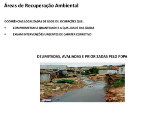 OCORRÊNCIAS LOCALIZADAS DE USOS OU OCUPAÇÕES QUE:
 COMPROMETAM A QUANTIDADE E A QUALIDADE DAS ÁGUAS
 EXIJAM INTERVENÇÕES URGENTES DE CARÁTER CORRETIVO
DELIMITADAS, AVALIADAS E PRIORIZADAS PELO PDPA
Áreas de Recuperação Ambiental
 