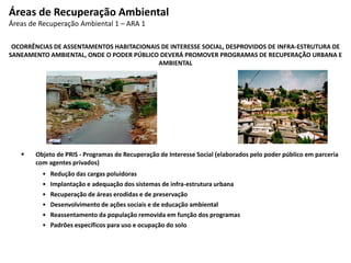 OCORRÊNCIAS DE ASSENTAMENTOS HABITACIONAIS DE INTERESSE SOCIAL, DESPROVIDOS DE INFRA-ESTRUTURA DE
SANEAMENTO AMBIENTAL, ONDE O PODER PÚBLICO DEVERÁ PROMOVER PROGRAMAS DE RECUPERAÇÃO URBANA E
AMBIENTAL
 Objeto de PRIS - Programas de Recuperação de Interesse Social (elaborados pelo poder público em parceria
com agentes privados)
• Redução das cargas poluidoras
• Implantação e adequação dos sistemas de infra-estrutura urbana
• Recuperação de áreas erodidas e de preservação
• Desenvolvimento de ações sociais e de educação ambiental
• Reassentamento da população removida em função dos programas
• Padrões específicos para uso e ocupação do solo
Áreas de Recuperação Ambiental
Áreas de Recuperação Ambiental 1 – ARA 1
 