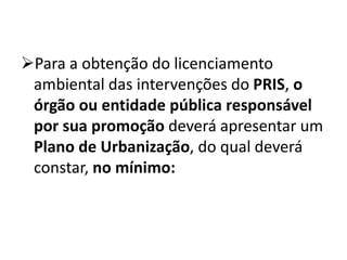 Para a obtenção do licenciamento
ambiental das intervenções do PRIS, o
órgão ou entidade pública responsável
por sua promoção deverá apresentar um
Plano de Urbanização, do qual deverá
constar, no mínimo:
 