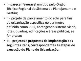 • I - parecer favorável emitido pelo Órgão
Técnico Regional do Sistema de Planejamento e
Gestão;
• II - projeto de parcelamento do solo para fins
de urbanização específica no perímetro
definido como PRIS, abrangendo sistema viário,
lotes, quadras, edificações e áreas públicas, se
for o caso;
• III - projetos e propostas de implantação dos
seguintes itens, correspondentes às etapas de
execução do Plano de Urbanização:
 