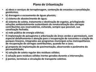 Plano de Urbanização
• a) obras e serviços de terraplenagem, contenção de encostas e consolidação
geotécnica;
• b) drenagem e escoamento de águas pluviais;
• c) sistema de abastecimento de água;
• d) sistema de coleta, tratamento e destinação de esgotos, privilegiando
soluções ambientalmente sustentáveis de renaturalização dos córregos
contribuintes aos reservatórios, evitando, sempre que possível, sua
canalização fechada;
• e) rede pública de energia elétrica;
• f) implantação de paisagismo e arborização de áreas verdes e permeáveis, com
especial detalhamento e atenção para a recuperação de nascentes e criação de
parques lineares, integrados aos programas municipais e/ou metropolitanos
de recuperação de córregos contribuintes, quando for o caso;
• g) proposta de implantação de pavimentação, observando o parâmetro da
permeabilidade;
• h) solução de coleta regular dos resíduos sólidos;
• i) solução para resíduos sólidos inertes gerados durante a intervenção;
• j) pontos, terminais e circulação de transporte coletivo.
 