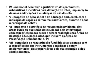 • IV - memorial descritivo e justificativo dos parâmetros
urbanísticos específicos para definição de lotes, implantação
de novas edificações e mudanças de uso do solo;
• V - proposta de ação social e de educação ambiental, com a
indicação das ações a serem realizadas antes, durante e após
a execução das obras;
• VI - proposta e estratégia de recuperação ambiental das
áreas livres ou que serão desocupadas pela intervenção,
com especificação das ações a serem realizadas nas Áreas de
Restrição à Ocupação-ARO, que incluem as Áreas de
Preservação Permanente-APP;
• VII - estratégia de regularização fundiária a ser adotada com
a especificação dos instrumentos e medidas a serem
implementadas, dos responsáveis pela sua execução e dos
condicionantes.
 