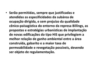 • Serão permitidas, sempre que justificadas e
atendidas as especificidades da subárea de
ocupação dirigida, e sem prejuízo da qualidade
cênico-paisagística do entorno da represa Billings, as
propostas e estratégias urbanísticas de implantação
de novas edificações do tipo HIS que privilegiem a
melhor relação de ganho ambiental entre a área
construída, gabarito e a maior taxa de
permeabilidade e revegetação possíveis, devendo
ser objeto de regulamentação.
 