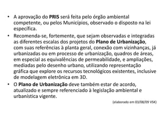 • A aprovação do PRIS será feita pelo órgão ambiental
competente, ou pelos Municípios, observado o disposto na lei
específica.
• Recomenda-se, fortemente, que sejam observadas e integradas
as diferentes escalas dos projetos do Plano de Urbanização,
com suas referências à planta geral, conexão com vizinhanças, já
urbanizadas ou em processo de urbanização, quadros de áreas,
em especial as equivalências de permeabilidade, e ampliações,
mediadas pelo desenho urbano, utilizando representação
gráfica que explore os recursos tecnológicos existentes, inclusive
de modelagem eletrônica em 3D.
• O Plano de Urbanização deve também estar de acordo,
atualizado e sempre referenciado à legislação ambiental e
urbanística vigente.
(elaborado em 03/08/09 VSK)
 