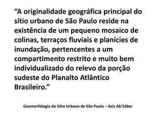 Geomorfologia do Sítio Urbano de São Paulo – Aziz Ab’Sáber
“A originalidade geográfica principal do
sítio urbano de São Paulo reside na
existência de um pequeno mosaico de
colinas, terraços fluviais e planícies de
inundação, pertencentes a um
compartimento restrito e muito bem
individualizado do relevo da porção
sudeste do Planalto Atlântico
Brasileiro.”
 