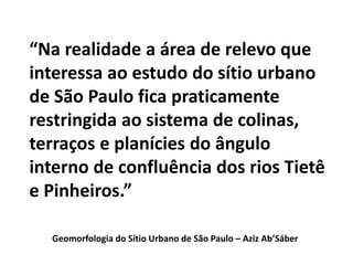 “Na realidade a área de relevo que
interessa ao estudo do sítio urbano
de São Paulo fica praticamente
restringida ao sistema de colinas,
terraços e planícies do ângulo
interno de confluência dos rios Tietê
e Pinheiros.”
Geomorfologia do Sítio Urbano de São Paulo – Aziz Ab’Sáber
 