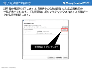 © Money Forward Inc. All Rights Reserved
電子証明書の確認③
証明書の確認が終了しますと「連携中の金融機関」に対応金融機関の
一覧が表示されます。「取得開始」ボタンをクリックされますと明細デー
タの取得が開始します。
「取得開始」をクリックします
 
