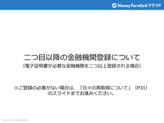 © Money Forward Inc. All Rights Reserved
二つ目以降の金融機関登録について
（電子証明書が必要な金融機関を二つ以上登録される場合）
※ご登録の必要がない場合は、「日々の再取得について」（P31）
のスライドまでお進みください。
 