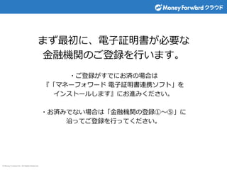 © Money Forward Inc. All Rights Reserved
まず最初に、電子証明書が必要な
金融機関のご登録を行います。
・ご登録がすでにお済の場合は
『「マネーフォワード 電子証明書連携ソフト」を
インストールします』にお進みください。
・お済みでない場合は「金融機関の登録①～⑤」に
沿ってご登録を行ってください。
 
