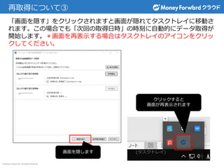 © Money Forward Inc. All Rights Reserved
再取得について③
「画面を隠す」をクリックされますと画面が隠れてタスクトレイに移動さ
れます。この場合でも「次回の取得日時」の時刻に自動的にデータ取得が
開始します。＊画面を再表示する場合はタスクトレイのアイコンをクリッ
クしてください。
画面を隠します
クリックすると
画面が再表示されます
(タスクトレイ)
 