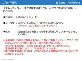 © Money Forward Inc. All Rights Reserved
ご利用環境
「マネーフォワード 電子証明書連携ソフト」は以下の環境でご利用いた
だけます。
■対応OS ：Windows 10 、 8.1
■ブラウザ ：Internet Explorer、または Google Chrome
（Firefox ではご利用になれません※ ）
■端末 ：金融機関から発行された電子証明書がインストールされて
いるPC
※金融機関から電子証明書を発行された時にご利用されていたブラウザが
Firefox であった場合、本ソフトはご利用になれません。
Internet Explorer、または Google Chrome をご利用のうえで
電子証明書を発行していただく必要がございます。
※電子証明書の発行につきましてはご利用の金融機関までお問い合わせを
お願いいたします。
 
