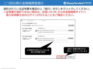 © Money Forward Inc. All Rights Reserved
二つ目以降の金融機関登録④
選択に問題が無ければ
「続行」をクリックします
ご利用中のPCに入っている
電子証明書の選択
選択されている証明書を確認の上「続行」ボタンをクリックしてください。
＊証明書が選択できない場合は、お使いの PC から本金融機関サイトへ
電子証明書方式のログインが行えることをご確認ください。
 
