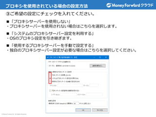 © Money Forward Inc. All Rights Reserved
プロキシを使用されている場合の設定方法
③ご希望の設定にチェックを入れてください。
■「プロキシサーバーを使用しない」
・プロキシサーバーを使用されない場合はこちらを選択します。
■「システムのプロキシサーバー設定を利用する」
・OSのプロキシ設定を引き継ぎます。
■「使用するプロキシサーバーを手動で設定する」
・独自のプロキシサーバー設定が必要な場合はこちらを選択してください。
 