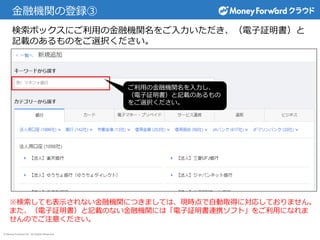 © Money Forward Inc. All Rights Reserved
金融機関の登録③
検索ボックスにご利用の金融機関名をご入力いただき、（電子証明書）と
記載のあるものをご選択ください。
ご利用の金融機関名を入力し、
（電子証明書）と記載のあるもの
をご選択ください。
※検索しても表示されない金融機関につきましては、現時点で自動取得に対応しておりません。
また、（電子証明書）と記載のない金融機関には「電子証明書連携ソフト」をご利用になれま
せんのでご注意ください。
 
