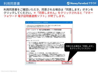 © Money Forward Inc. All Rights Reserved
利⽤同意書
利⽤同意書をご確認いただき、同意される場合は「同意します」ボタンを
クリックしてください。＊「同意しません」をクリックされると「マネー
フォワード 電⼦証明書連携ソフト」が終了します。
同意される場合は「同意します」
をクリックしてください
 