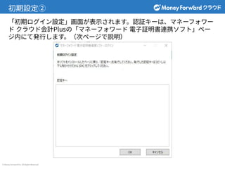 © Money Forward Inc. All Rights Reserved
初期設定②
「初期ログイン設定」画⾯が表⽰されます。認証キーは、マネーフォワー
ド クラウド会計Plusの「マネーフォワード 電⼦証明書連携ソフト」ペー
ジ内にて発⾏します。（次ページで説明）
 