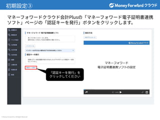 © Money Forward Inc. All Rights Reserved
初期設定③
マネーフォワードクラウド会計Plusの「マネーフォワード電⼦証明書連携
ソフト」ページの「認証キーを発⾏」ボタンをクリックします。
「認証キーを発⾏」を
クリックしてください
 