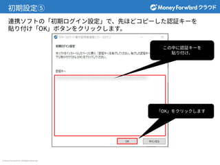 © Money Forward Inc. All Rights Reserved
初期設定⑤
連携ソフトの「初期ログイン設定」で、先ほどコピーした認証キーを
貼り付け「OK」ボタンをクリックします。
この中に認証キーを
貼り付け、
「OK」をクリックします
 