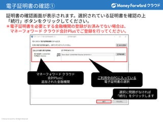 © Money Forward Inc. All Rights Reserved
電⼦証明書の確認①
マネーフォワード クラウド
会計Plusに
追加された⾦融機関
選択に問題がなければ
「続⾏」をクリックします
証明書の確認画⾯が表⽰されます。選択されている証明書を確認の上
「続⾏」ボタンをクリックしてください。
＊電⼦証明書を必要とする⾦融機関の登録がお済みでない場合は、
マネーフォワード クラウド会計Plusでご登録を⾏ってください。
ご利⽤中のPCに⼊っている
電⼦証明書の選択
 