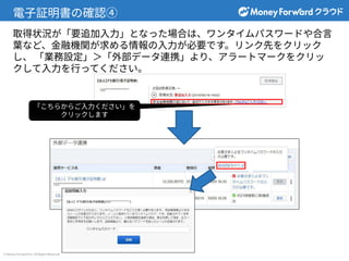 © Money Forward Inc. All Rights Reserved
電⼦証明書の確認④
取得状況が「要追加⼊⼒」となった場合は、ワンタイムパスワードや合⾔
葉など、⾦融機関が求める情報の⼊⼒が必要です。リンク先をクリック
し、 「業務設定」＞「外部データ連携」より、アラートマークをクリッ
クして⼊⼒を⾏ってください。
「こちらからご⼊⼒ください」を
クリックします
 