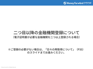 © Money Forward Inc. All Rights Reserved
⼆つ⽬以降の⾦融機関登録について
（電⼦証明書が必要な⾦融機関を⼆つ以上登録される場合）
※ご登録の必要がない場合は、「⽇々の再取得について」（P35）
のスライドまでお進みください。
 