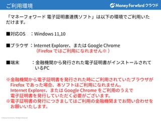 © Money Forward Inc. All Rights Reserved
ご利⽤環境
「マネーフォワード 電⼦証明書連携ソフト」は以下の環境でご利⽤いた
だけます。
■対応OS ：Windows 11,10
■ブラウザ ：Internet Explorer、または Google Chrome
（Firefox ではご利⽤になれません※ ）
■端末 ：⾦融機関から発⾏された電⼦証明書がインストールされて
いるPC
※⾦融機関から電⼦証明書を発⾏された時にご利⽤されていたブラウザが
Firefox であった場合、本ソフトはご利⽤になれません。
Internet Explorer、または Google Chrome をご利⽤のうえで
電⼦証明書を発⾏していただく必要がございます。
※電⼦証明書の発⾏につきましてはご利⽤の⾦融機関までお問い合わせを
お願いいたします。
 