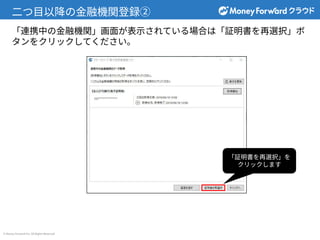 © Money Forward Inc. All Rights Reserved
⼆つ⽬以降の⾦融機関登録②
「証明書を再選択」を
クリックします
「連携中の⾦融機関」画⾯が表⽰されている場合は「証明書を再選択」ボ
タンをクリックしてください。
 