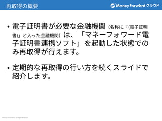 © Money Forward Inc. All Rights Reserved
再取得の概要
• 電⼦証明書が必要な⾦融機関（名称に「(電⼦証明
書)」と⼊った⾦融機関）は、「マネーフォワード電
⼦証明書連携ソフト」を起動した状態での
み再取得が⾏えます。
• 定期的な再取得の⾏い⽅を続くスライドで
紹介します。
 