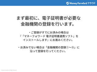© Money Forward Inc. All Rights Reserved
まず最初に、電⼦証明書が必要な
⾦融機関の登録を⾏います。
‧ご登録がすでにお済みの場合は
『「マネーフォワード 電⼦証明書連携ソフト」を
インストールします』にお進みください。
‧お済みでない場合は「⾦融機関の登録①〜⑤」に
沿って登録を⾏ってください。
 