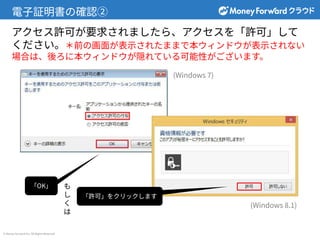 © Money Forward Inc. All Rights Reserved
電⼦証明書の確認②
アクセス許可が要求されましたら、アクセスを「許可」して
ください。＊前の画⾯が表⽰されたままで本ウィンドウが表⽰されない
場合は、後ろに本ウィンドウが隠れている可能性がございます。
「OK」
「許可」をクリックします
(Windows 7)
(Windows 8.1)
も
し
く
は
 