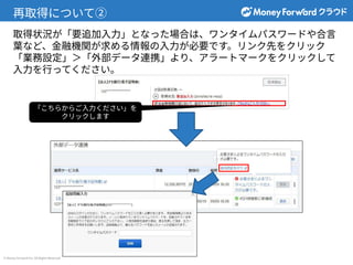 © Money Forward Inc. All Rights Reserved
再取得について②
取得状況が「要追加⼊⼒」となった場合は、ワンタイムパスワードや合⾔
葉など、⾦融機関が求める情報の⼊⼒が必要です。リンク先をクリック
「業務設定」＞「外部データ連携」より、アラートマークをクリックして
⼊⼒を⾏ってください。
「こちらからご⼊⼒ください」を
クリックします
 
