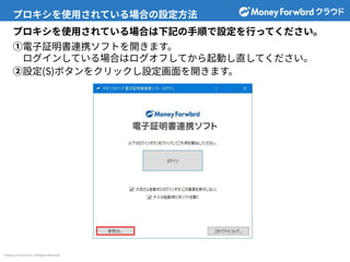 © Money Forward Inc. All Rights Reserved
プロキシを使⽤されている場合の設定⽅法
プロキシを使⽤されている場合は下記の⼿順で設定を⾏ってください。
①電⼦証明書連携ソフトを開きます。
ログインしている場合はログオフしてから起動し直してください。
②設定(S)ボタンをクリックし設定画⾯を開きます。
 