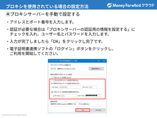 © Money Forward Inc. All Rights Reserved
プロキシを使⽤されている場合の設定⽅法
④プロキシサーバーを⼿動で設定する
‧アドレスとポート番号を⼊⼒します。
‧認証が必要な場合は「プロキシサーバーの認証⽤の情報を設定する」に
チェックを⼊れ、ユーザー名とパスワードを⼊⼒します。
‧⼊⼒が完了しましたら「OK」をクリックし完了です。
‧電⼦証明書連携ソフトの「ログイン」ボタンをクリックし、
ご利⽤を開始してください。
 
